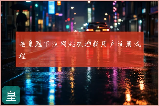 老皇冠下注网站欢迎新用户注册流程